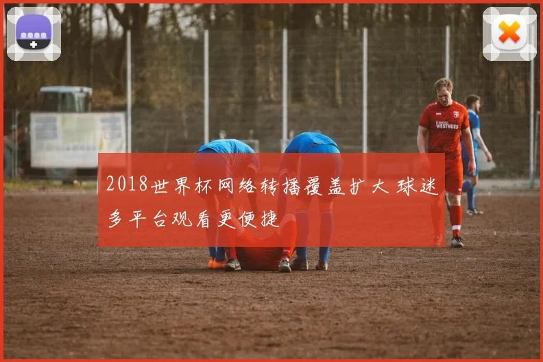 2018世界杯网络转播覆盖扩大 球迷多平台观看更便捷