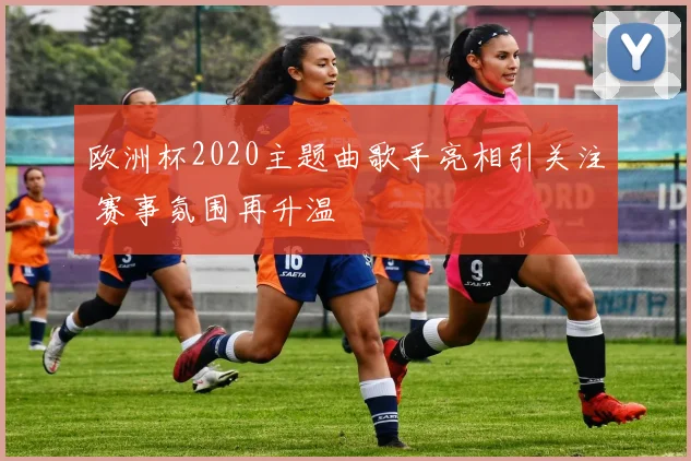 欧洲杯2020主题曲歌手亮相引关注 赛事氛围再升温