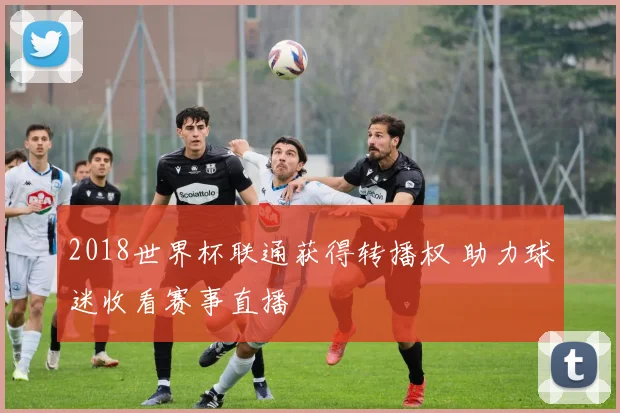 2018世界杯联通获得转播权 助力球迷收看赛事直播