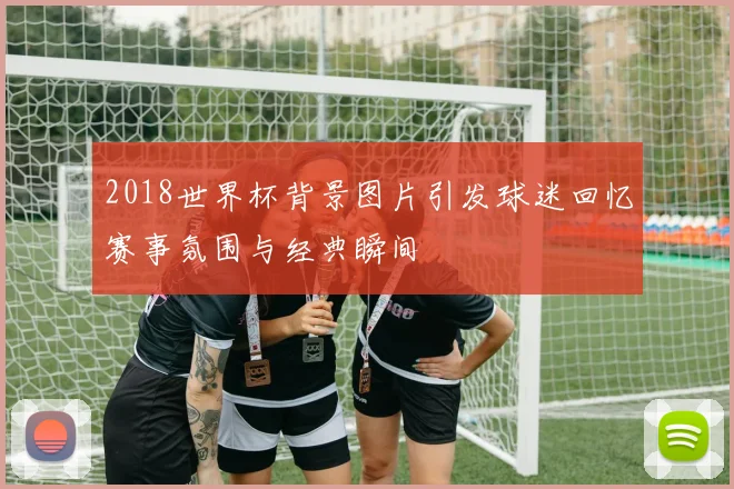 2018世界杯背景图片引发球迷回忆赛事氛围与经典瞬间