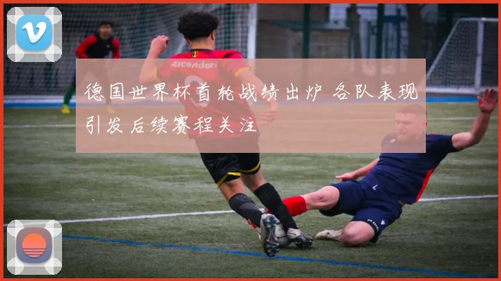 德国世界杯首轮战绩出炉 各队表现引发后续赛程关注