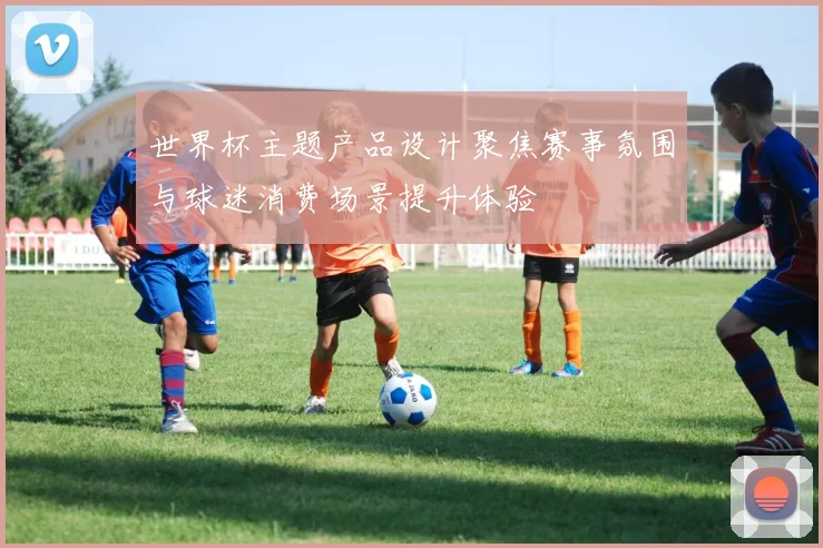 世界杯主题产品设计聚焦赛事氛围与球迷消费场景提升体验
